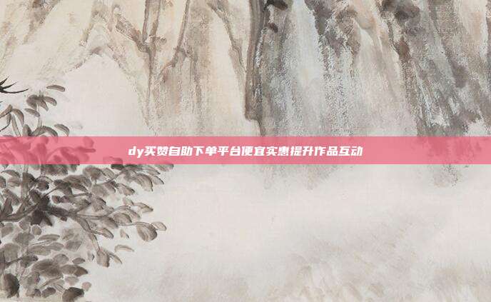 dy买赞自助下单平台便宜实惠提升作品互动