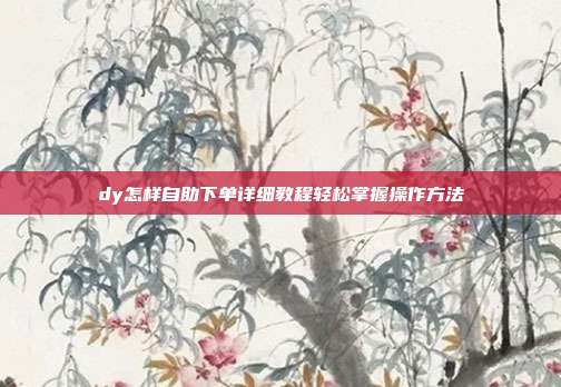 dy怎样自助下单详细教程轻松掌握操作方法