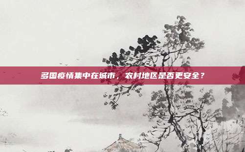 多国疫情集中在城市,农村地区是否更安全?