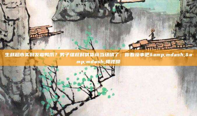 生鲜超市买到发霉鸭爪？男子维权时供货商当场啃了：你看没事吧&mdash;&mdash;椰视频