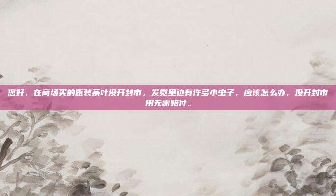 您好，在商场买的瓶装荼叶没开封市，发觉里边有许多小虫子，应该怎么办，没开封市用无需赔付。