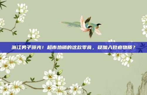 浙江男子曝光!超市热销的这款零食,疑加入致癌物质?