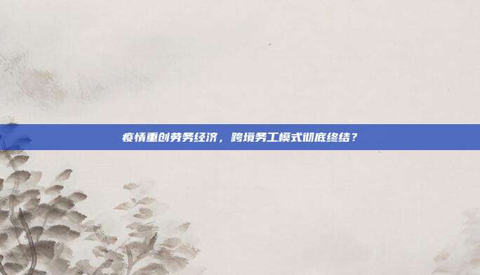 疫情重创劳务经济，跨境务工模式彻底终结？