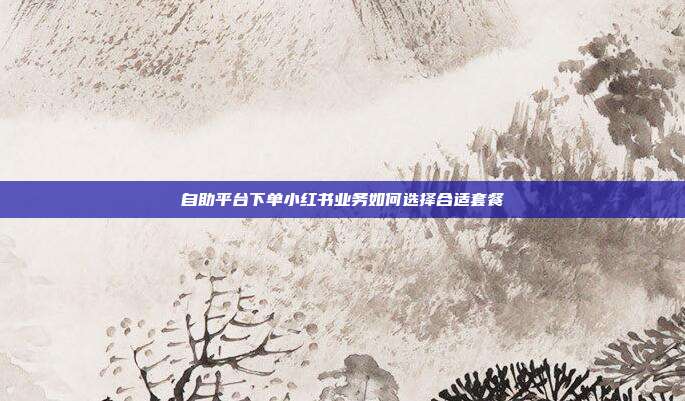 自助平台下单小红书业务如何选择合适套餐