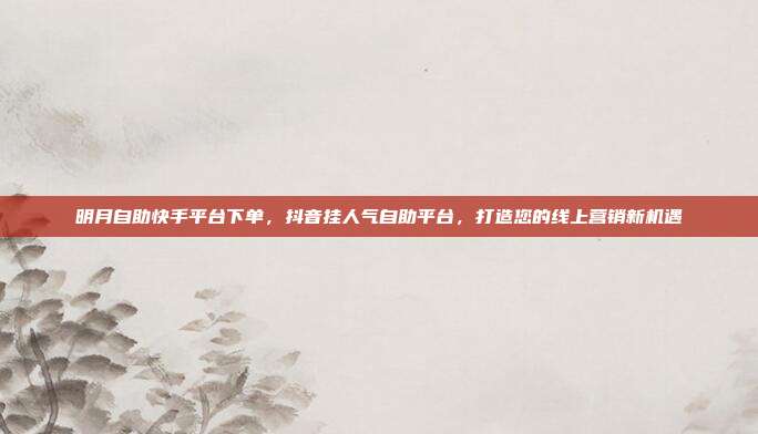 明月自助快手平台下单，抖音挂人气自助平台，打造您的线上营销新机遇