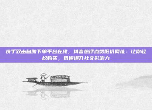 快手双击自助下单平台在线，抖音热评点赞低价网址：让你轻松购买，迅速提升社交影响力