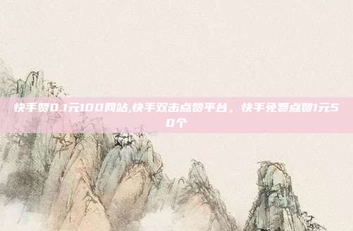 快手赞0.1元100网站,快手双击点赞平台,快手免费点赞1元50个