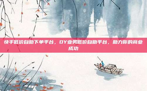 快手低价自助下单平台,DY业务低价自助平台,助力你的商业成功