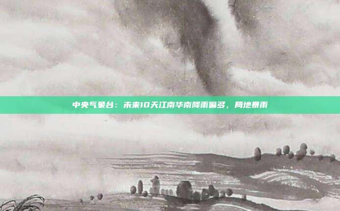 中央气象台:未来10天江南华南降雨偏多,局地暴雨