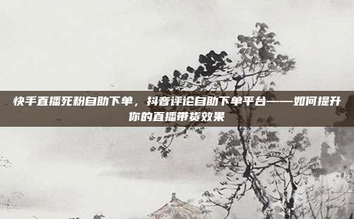 快手直播死粉自助下单,抖音评论自助下单平台——如何提升你的直播带货效果