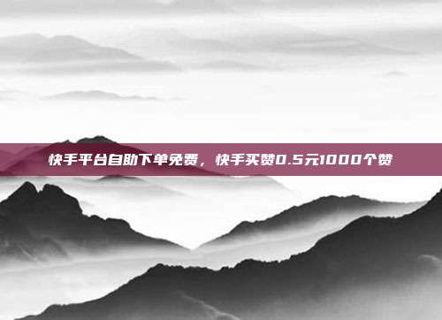快手平台自助下单免费，快手买赞0.5元1000个赞