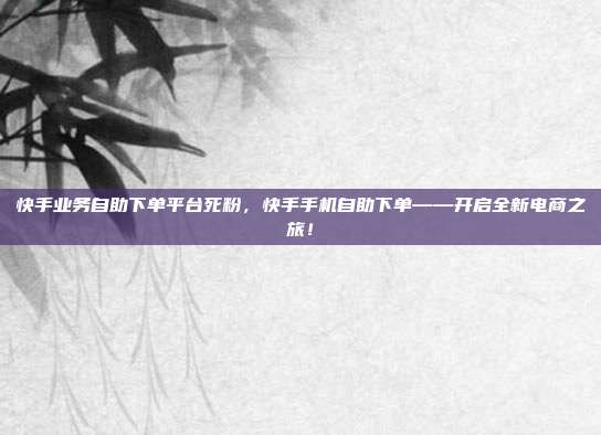 快手业务自助下单平台死粉,快手手机自助下单——开启全新电商之旅!