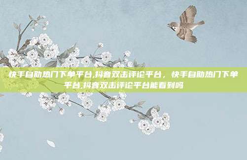 快手自助热门下单平台,抖音双击评论平台，快手自助热门下单平台,抖音双击评论平台能看到吗