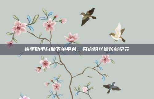 快手助手自助下单平台:开启粉丝增长新纪元