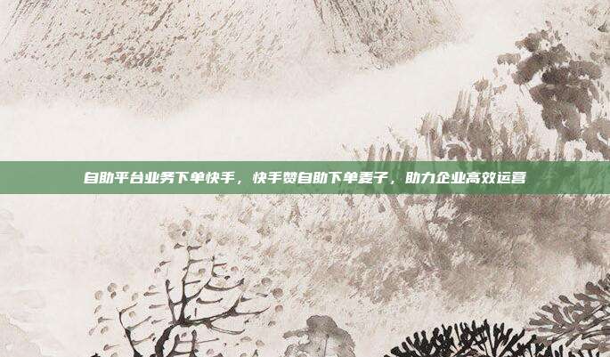自助平台业务下单快手，快手赞自助下单麦子，助力企业高效运营