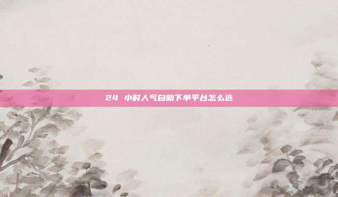 24 小时人气自助下单平台怎么选