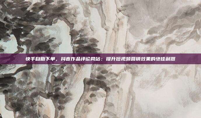 快手自助下单，抖音作品评论网站：提升短视频营销效果的绝佳利器
