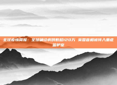 全球疫情简报：全球确诊病例数超120万 英国首相被转入重症监护室
