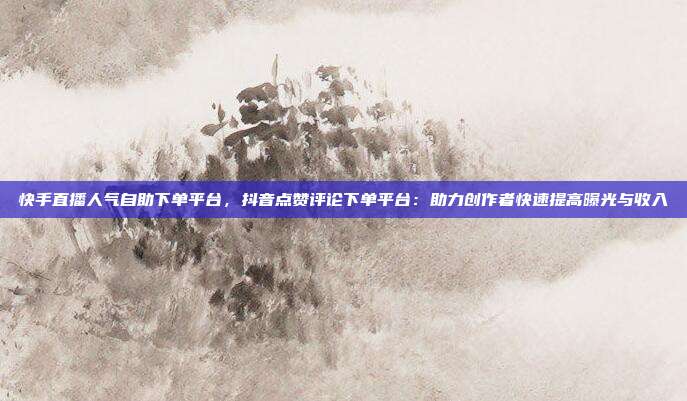 快手直播人气自助下单平台，抖音点赞评论下单平台：助力创作者快速提高曝光与收入