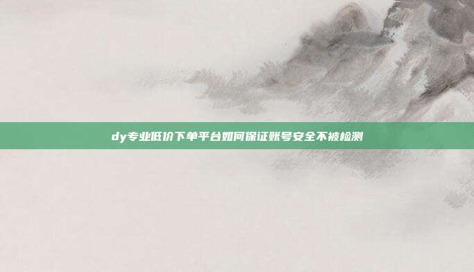 dy专业低价下单平台如何保证账号安全不被检测