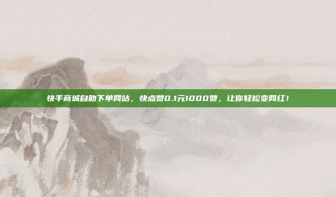 快手商城自助下单网站，快点赞0.1元1000赞，让你轻松变网红！