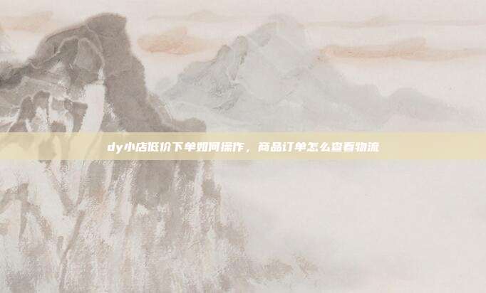 dy小店低价下单如何操作，商品订单怎么查看物流