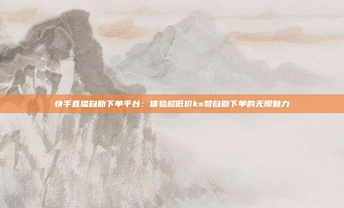 快手直播自助下单平台：体验超低价ks赞自助下单的无限魅力