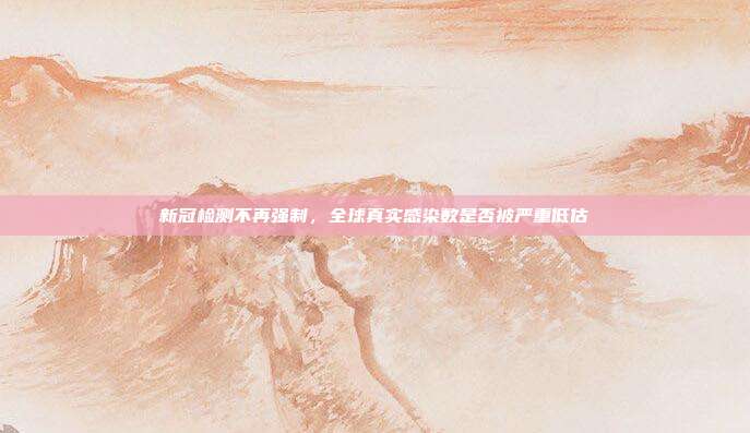 新冠检测不再强制，全球真实感染数是否被严重低估