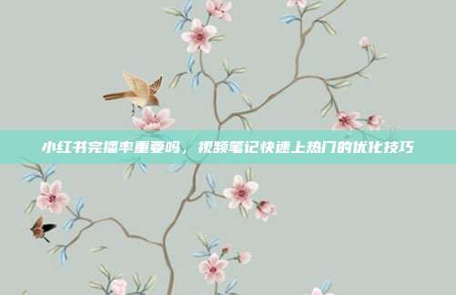 小红书完播率重要吗，视频笔记快速上热门的优化技巧