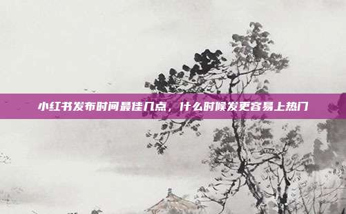 小红书发布时间最佳几点，什么时候发更容易上热门