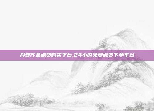 抖音作品点赞购买平台,24小时免费点赞下单平台
