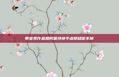带货类作品如何保持快手点赞稳定不掉