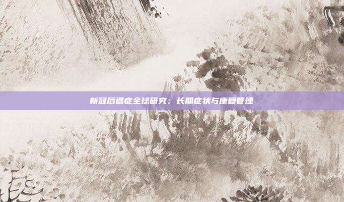 新冠后遗症全球研究:长期症状与康复管理