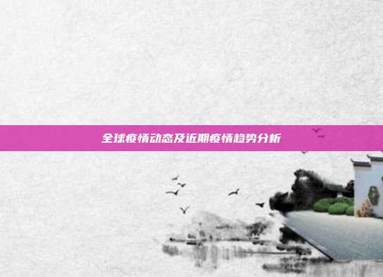 全球疫情动态及近期疫情趋势分析