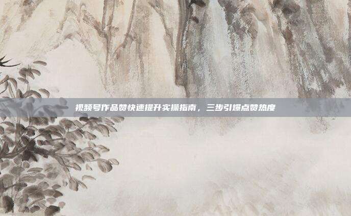 视频号作品赞快速提升实操指南,三步引爆点赞热度