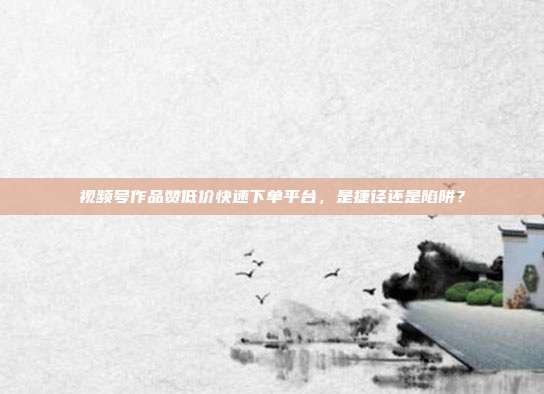 视频号作品赞低价快速下单平台，是捷径还是陷阱？