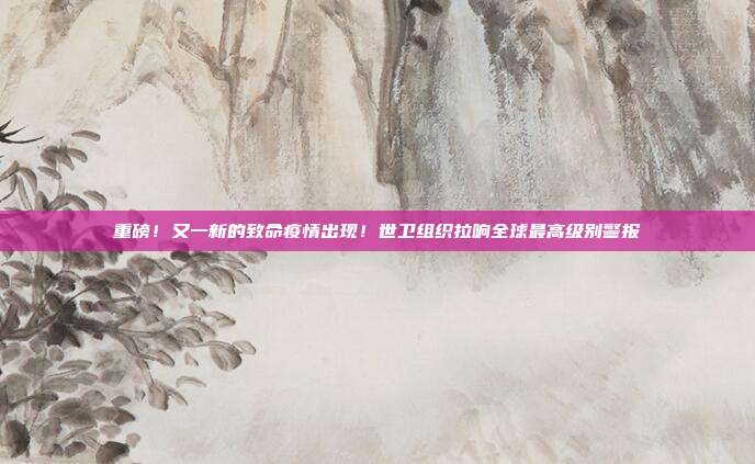 重磅!又一新的致命疫情出现!世卫组织拉响全球最高级别警报