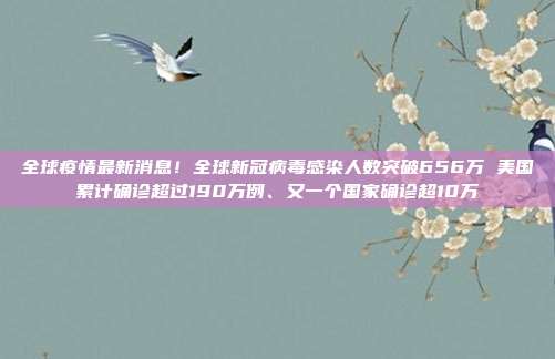 全球疫情最新消息！全球新冠病毒感染人数突破656万 美国累计确诊超过190万例、又一个国家确诊超10万