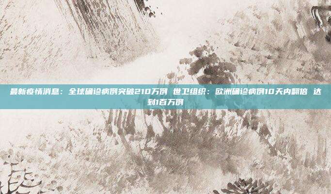 最新疫情消息:全球确诊病例突破210万例 世卫组织:欧洲确诊病例10天内翻倍 达到1百万例