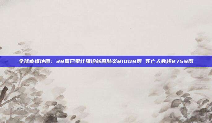 全球疫情地图：39国已累计确诊新冠肺炎81009例 死亡人数超2759例