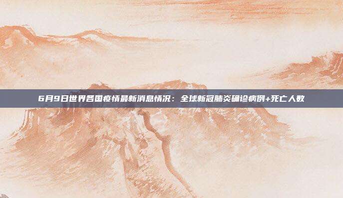 6月9日世界各国疫情最新消息情况:全球新冠肺炎确诊病例+死亡人数