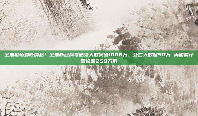 全球疫情最新消息！全球新冠病毒感染人数突破1006万、死亡人数超50万 美国累计确诊超259万例