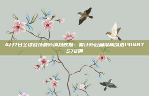 4月7日全球疫情最新消息数据：累计新冠确诊病例达131487572例