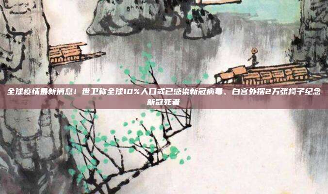 全球疫情最新消息!世卫称全球10%人口或已感染新冠病毒、白宫外摆2万张椅子纪念新冠死者