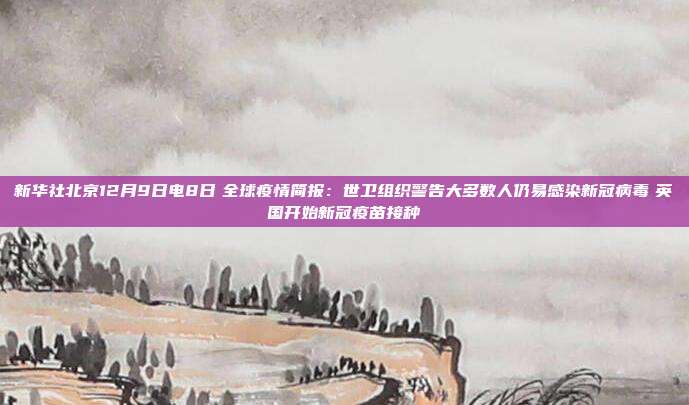 新华社北京12月9日电8日　全球疫情简报：世卫组织警告大多数人仍易感染新冠病毒　英国开始新冠疫苗接种