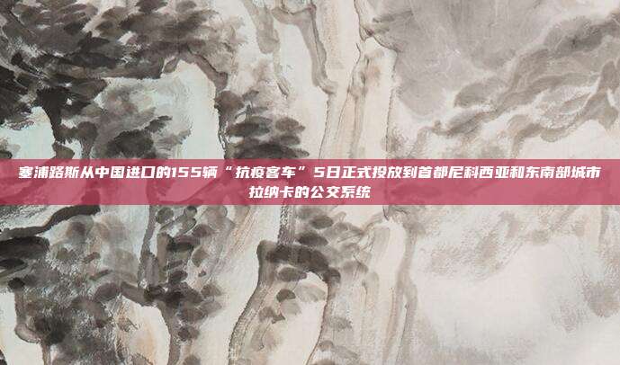 塞浦路斯从中国进口的155辆“抗疫客车”5日正式投放到首都尼科西亚和东南部城市拉纳卡的公交系统