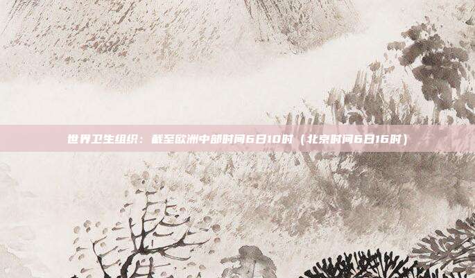 世界卫生组织:截至欧洲中部时间6日10时(北京时间6日16时)