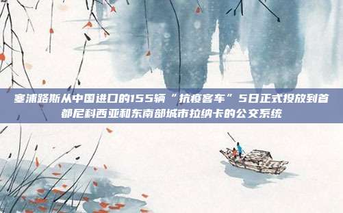 塞浦路斯从中国进口的155辆“抗疫客车”5日正式投放到首都尼科西亚和东南部城市拉纳卡的公交系统