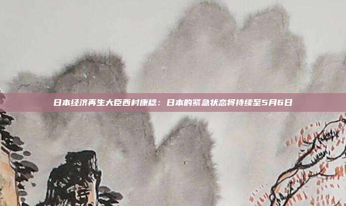 日本经济再生大臣西村康稔：日本的紧急状态将持续至5月6日