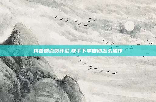 抖音刷点赞评论,快手下单自助怎么操作